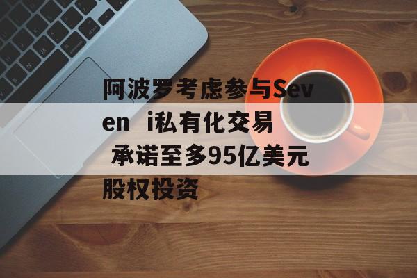 阿波罗考虑参与Seven  i私有化交易 承诺至多95亿美元股权投资 阿波罗考虑参与Seven  i私有化交易 承诺至多95亿美元股权投资
