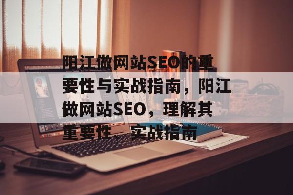 阳江做网站SEO的重要性与实战指南，阳江做网站SEO，理解其重要性、实战指南