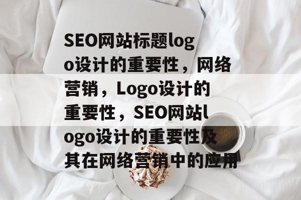 SEO网站标题logo设计的重要性，网络营销，Logo设计的重要性，SEO网站logo设计的重要性及其在网络营销中的应用