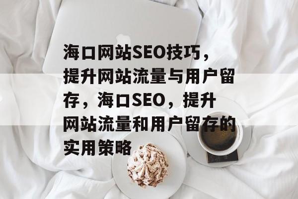 海口网站SEO技巧,提升网站流量与用户留存,海口SEO,提升网站流量和用户留存的实用策略 海口网站SEO技巧,提升网站流量与用户留存,海口SEO,提升网站流量和用户留存的实用策略