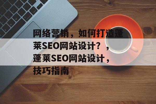 网络营销，如何打造蓬莱SEO网站设计？，蓬莱SEO网站设计，技巧指南
