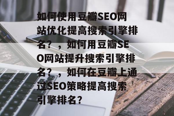 如何使用豆瓣SEO网站优化提高搜索引擎排名?,如何用豆瓣SEO网站提升搜索引擎排名?,如何在豆瓣上通过SEO策略提高搜索引擎排名? 如何使用豆瓣SEO网站优化提高搜索引擎排名?,如何用豆瓣SEO网站提升搜索引擎排名?,如何在豆瓣上通过SEO策略提高搜索引擎排名?