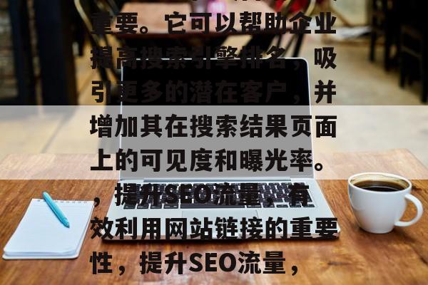 SEO优化网站链接对于企业的在线营销至关重要。它可以帮助企业提高搜索引擎排名，吸引更多的潜在客户，并增加其在搜索结果页面上的可见度和曝光率。，提升SEO流量，有效利用网站链接的重要性，提升SEO流量，网站链接的无可替代作用