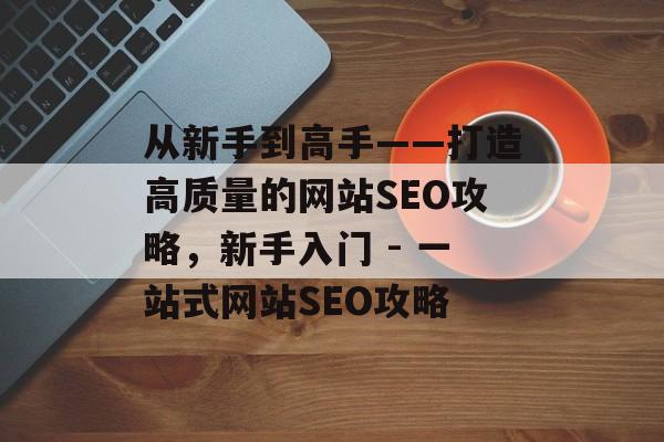 从新手到高手——打造高质量的网站SEO攻略,新手入门 - 一站式网站SEO攻略 从新手到高手——打造高质量的网站SEO攻略,新手入门 - 一站式网站SEO攻略