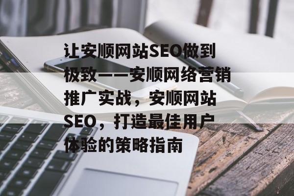 让安顺网站SEO做到极致——安顺网络营销推广实战,安顺网站 SEO,打造最佳用户体验的策略指南 让安顺网站SEO做到极致——安顺网络营销推广实战,安顺网站 SEO,打造最佳用户体验的策略指南
