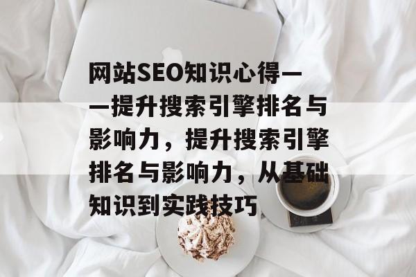 网站SEO知识心得——提升搜索引擎排名与影响力，提升搜索引擎排名与影响力，从基础知识到实践技巧
