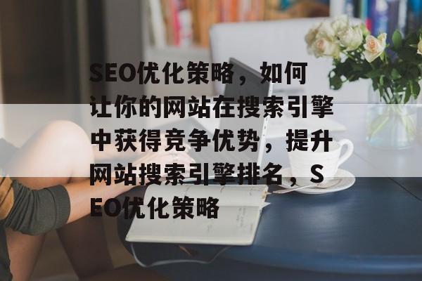SEO优化策略，如何让你的网站在搜索引擎中获得竞争优势，提升网站搜索引擎排名，SEO优化策略