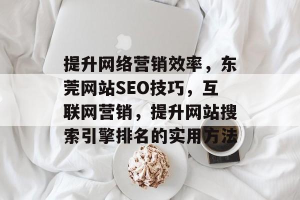 提升网络营销效率，东莞网站SEO技巧，互联网营销，提升网站搜索引擎排名的实用方法