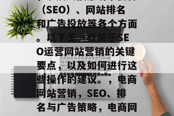 SEO运营网站营销是一项关键而复杂的任务,涉及到搜索引擎优化(SEO)、网站排名和广告投放等各个方面。以下是一些关于SEO运营网站营销的关键要点,以及如何进行这些操作的建议。,电商网站营销,SEO、排名与广告策略,电商网站营销,关键词研究、排名策略与广告投放指南 SEO运营网站营销是一项关键而复杂的任务,涉及到搜索引擎优化(SEO)、网站排名和广告投放等各个方面。以下是一些关于SEO运营网站营销的关键要点,以及如何进行这些操作的建议。,电商网站营销,SEO、排名与广告策略,电商网站营销,关键词研究、排名策略与广告投放指南