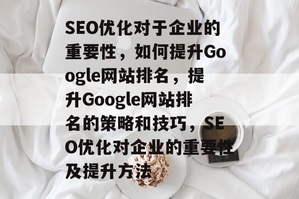 SEO优化对于企业的重要性，如何提升Google网站排名，提升Google网站排名的策略和技巧，SEO优化对企业的重要性及提升方法