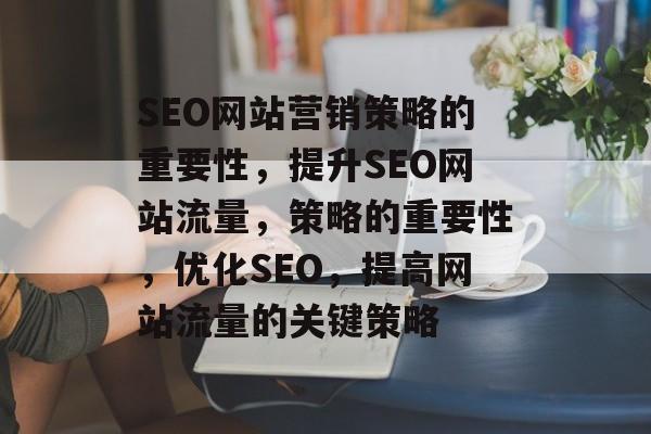 SEO网站营销策略的重要性,提升SEO网站流量,策略的重要性,优化SEO,提高网站流量的关键策略 SEO网站营销策略的重要性,提升SEO网站流量,策略的重要性,优化SEO,提高网站流量的关键策略