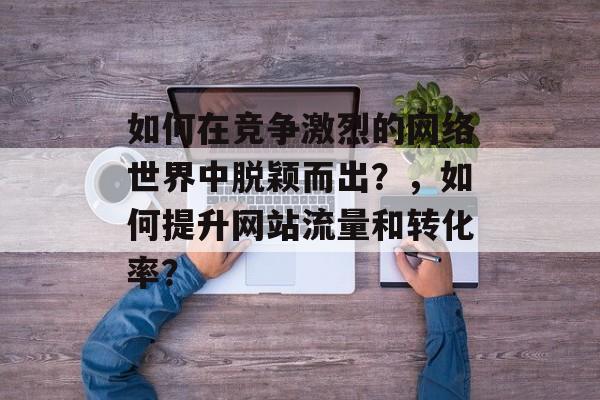 如何在竞争激烈的网络世界中脱颖而出？，如何提升网站流量和转化率？