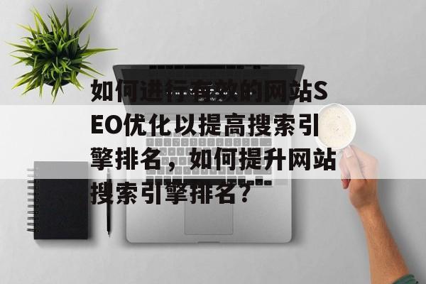 如何进行有效的网站SEO优化以提高搜索引擎排名，如何提升网站搜索引擎排名？
