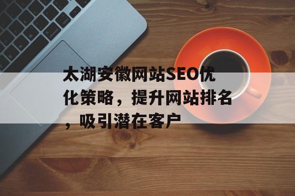 太湖安徽网站SEO优化策略,提升网站排名,吸引潜在客户 太湖安徽网站SEO优化策略,提升网站排名,吸引潜在客户