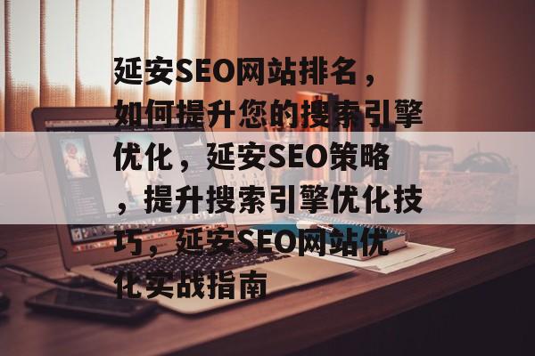 延安SEO网站排名,如何提升您的搜索引擎优化,延安SEO策略,提升搜索引擎优化技巧,延安SEO网站优化实战指南 延安SEO网站排名,如何提升您的搜索引擎优化,延安SEO策略,提升搜索引擎优化技巧,延安SEO网站优化实战指南