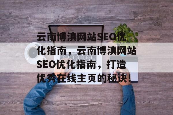 云南博滇网站SEO优化指南,云南博滇网站SEO优化指南,打造优秀在线主页的秘诀! 云南博滇网站SEO优化指南,云南博滇网站SEO优化指南,打造优秀在线主页的秘诀!