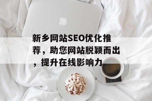 新乡网站SEO优化推荐，助您网站脱颖而出，提升在线影响力