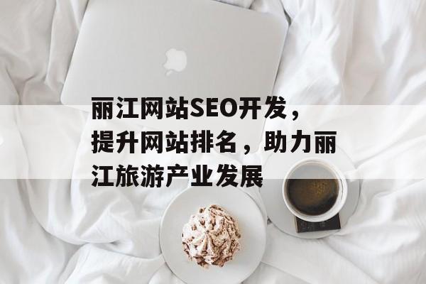丽江网站SEO开发，提升网站排名，助力丽江旅游产业发展