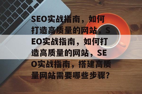 SEO实战指南，如何打造高质量的网站，SEO实战指南，如何打造高质量的网站，SEO实战指南，搭建高质量网站需要哪些步骤？
