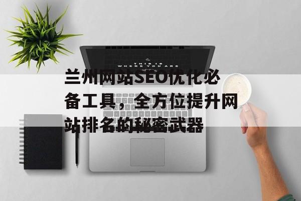 兰州网站SEO优化必备工具,全方位提升网站排名的秘密武器 兰州网站SEO优化必备工具,全方位提升网站排名的秘密武器