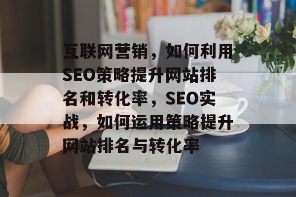 互联网营销,如何利用SEO策略提升网站排名和转化率,SEO实战,如何运用策略提升网站排名与转化率 互联网营销,如何利用SEO策略提升网站排名和转化率,SEO实战,如何运用策略提升网站排名与转化率