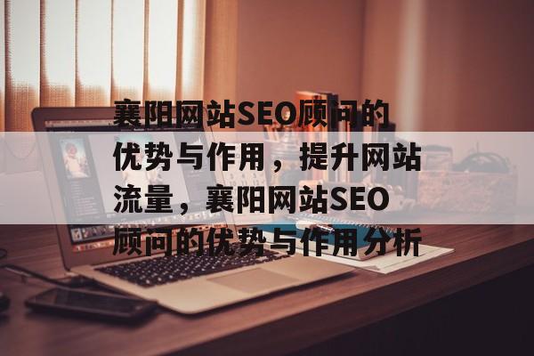 襄阳网站SEO顾问的优势与作用,提升网站流量,襄阳网站SEO顾问的优势与作用分析 襄阳网站SEO顾问的优势与作用,提升网站流量,襄阳网站SEO顾问的优势与作用分析