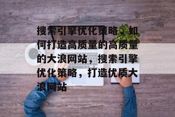 搜索引擎优化策略,如何打造高质量的高质量的大浪网站,搜索引擎优化策略,打造优质大浪网站 搜索引擎优化策略,如何打造高质量的高质量的大浪网站,搜索引擎优化策略,打造优质大浪网站