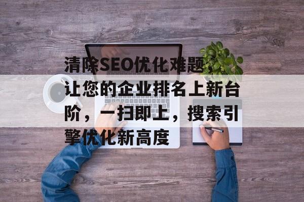 清除SEO优化难题,让您的企业排名上新台阶,一扫即上,搜索引擎优化新高度 清除SEO优化难题,让您的企业排名上新台阶,一扫即上,搜索引擎优化新高度