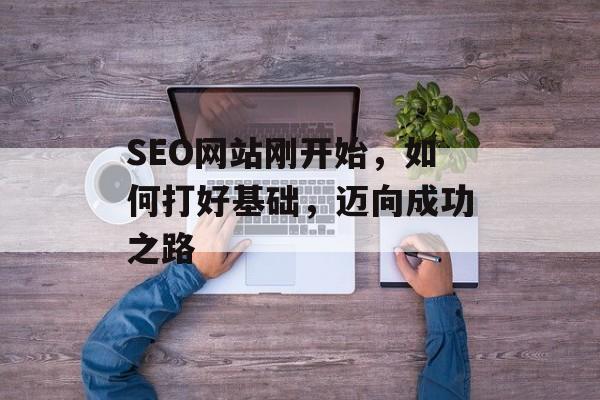 SEO网站刚开始,如何打好基础,迈向成功之路 SEO网站刚开始,如何打好基础,迈向成功之路