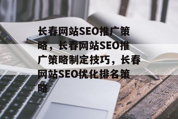 长春网站SEO推广策略，长春网站SEO推广策略制定技巧，长春网站SEO优化排名策略