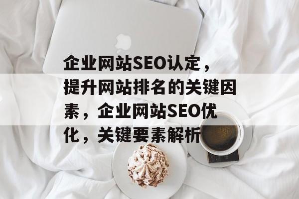 企业网站SEO认定，提升网站排名的关键因素，企业网站SEO优化，关键要素解析