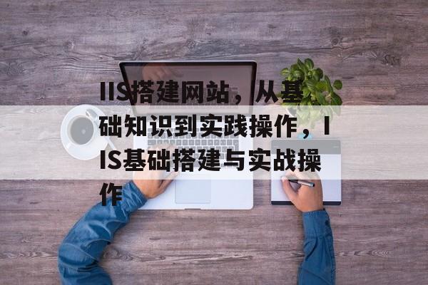 IIS搭建网站,从基础知识到实践操作,IIS基础搭建与实战操作 IIS搭建网站,从基础知识到实践操作,IIS基础搭建与实战操作