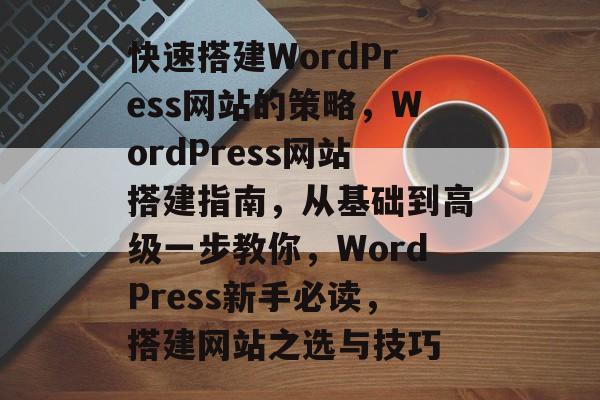 快速搭建WordPress网站的策略，WordPress网站搭建指南，从基础到高级一步教你，WordPress新手必读，搭建网站之选与技巧