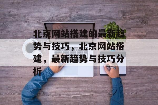 北京网站搭建的最新趋势与技巧，北京网站搭建，最新趋势与技巧分析