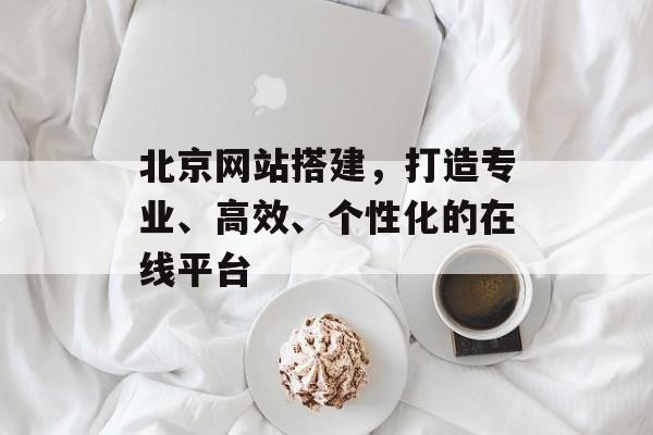 北京网站搭建，打造专业、高效、个性化的在线平台