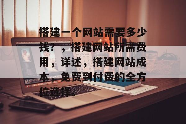 搭建一个网站需要多少钱?,搭建网站所需费用,详述,搭建网站成本,免费到付费的全方位选择。 搭建一个网站需要多少钱?,搭建网站所需费用,详述,搭建网站成本,免费到付费的全方位选择。