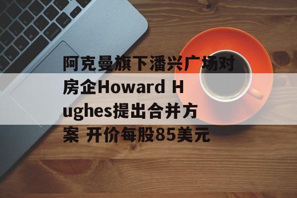 阿克曼旗下潘兴广场对房企Howard Hughes提出合并方案 开价每股85美元 阿克曼旗下潘兴广场对房企Howard Hughes提出合并方案 开价每股85美元