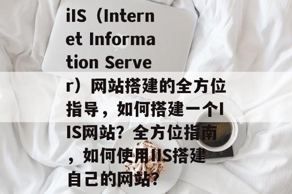 iIS（Internet Information Server）网站搭建的全方位指导，如何搭建一个IIS网站？全方位指南，如何使用IIS搭建自己的网站？