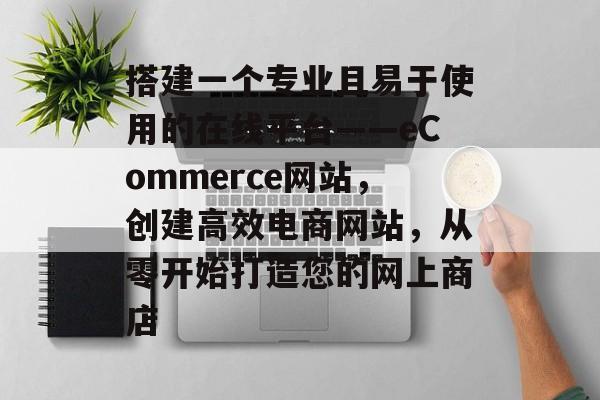 搭建一个专业且易于使用的在线平台——eCommerce网站,创建高效电商网站,从零开始打造您的网上商店 搭建一个专业且易于使用的在线平台——eCommerce网站,创建高效电商网站,从零开始打造您的网上商店