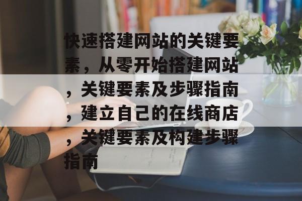 快速搭建网站的关键要素,从零开始搭建网站,关键要素及步骤指南,建立自己的在线商店,关键要素及构建步骤指南 快速搭建网站的关键要素,从零开始搭建网站,关键要素及步骤指南,建立自己的在线商店,关键要素及构建步骤指南
