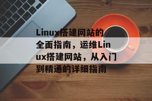 Linux搭建网站的全面指南,运维Linux搭建网站,从入门到精通的详细指南 Linux搭建网站的全面指南,运维Linux搭建网站,从入门到精通的详细指南