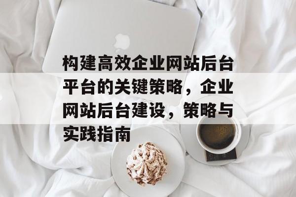 构建高效企业网站后台平台的关键策略,企业网站后台建设,策略与实践指南 构建高效企业网站后台平台的关键策略,企业网站后台建设,策略与实践指南