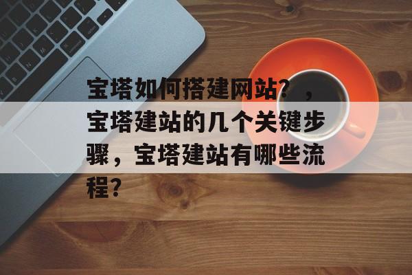 宝塔如何搭建网站？，宝塔建站的几个关键步骤，宝塔建站有哪些流程？