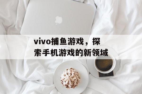 vivo捕鱼游戏,探索手机游戏的新领域 vivo捕鱼游戏,探索手机游戏的新领域