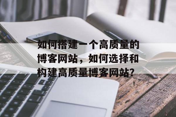 如何搭建一个高质量的博客网站,如何选择和构建高质量博客网站? 如何搭建一个高质量的博客网站,如何选择和构建高质量博客网站?