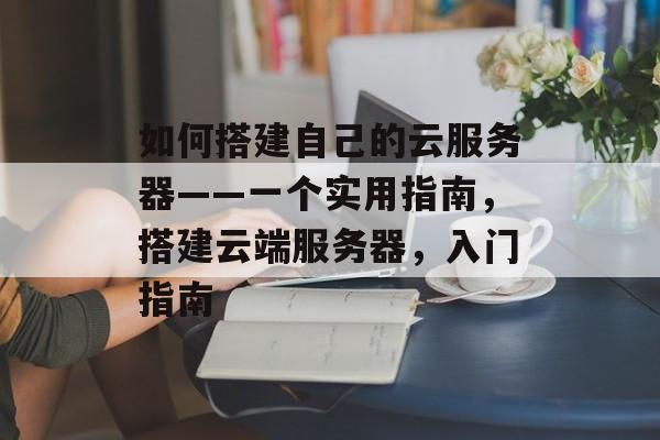 如何搭建自己的云服务器——一个实用指南,搭建云端服务器,入门指南 如何搭建自己的云服务器——一个实用指南,搭建云端服务器,入门指南