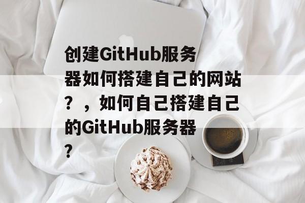 创建GitHub服务器如何搭建自己的网站?,如何自己搭建自己的GitHub服务器? 创建GitHub服务器如何搭建自己的网站?,如何自己搭建自己的GitHub服务器?