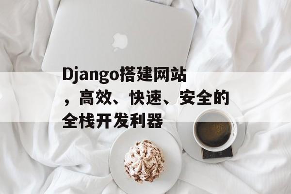 Django搭建网站,高效、快速、安全的全栈开发利器 Django搭建网站,高效、快速、安全的全栈开发利器