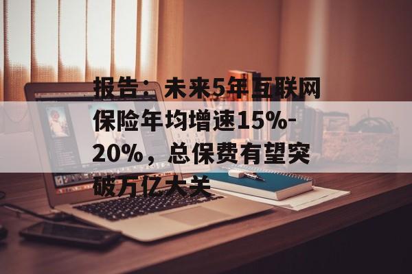 报告：未来5年互联网保险年均增速15%-20%，总保费有望突破万亿大关