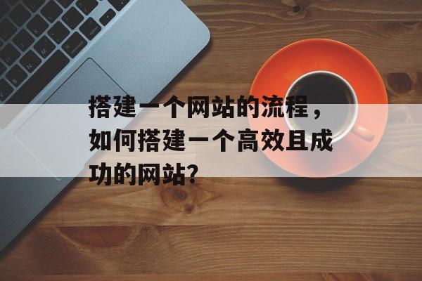搭建一个网站的流程，如何搭建一个高效且成功的网站？